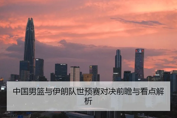 中国男篮与伊朗队世预赛对决前瞻与看点解析